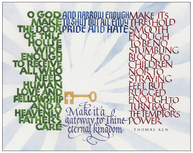 Timothy R. Botts original calligraphy of the Thomas Ken prayer “The Door of This House” from the Tim Botts 2018 Prayer Calendar, is for sale in the Eyekons Gallery at Eyekons.com. Tim Botts expressive calligraphy beautifully illustrates this inviting prayer by Bishop Thomas Ken – “O God, make the door of this house wide enough to receive all who need human love and fellowship, and a heavenly father’s care; and narrow enough to shut out all envy, pride and hate. Make its threshold smooth enough to be no stumbling block to children, nor to straying feet, but rugged enough to turn back the temptors power: make it a gateway to thine eternal kingdom.” Eyekons Gallery at Eyekons.com is an online source for Tim Botts original calligraphy, fine art prints, posters and greeting cards.
